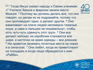 23:1 Тогда Иисус сказал народу и Своим ученикам:
«2 Учители Закона и фарисеи заняли место
Моисея. 3 Поэтому вы должны делать все, что они
говорят, но делам их не подражайте, потому что
они проповедуют одно, а делают другое. 4 Они
взваливают на плечи людей непомерно тяжелые
ноши, а сами и пальцем не пошевельнут, чтобы
хоть чуть-чуть сдвинуть этот груз». 5 Они все
делают напоказ: их коробочки становятся все
шире, и кисточки на краях одежды – все длиннее.
6 Им нравится занимать почетные места на пирах
и в синагогах. 7 Они любят, когда их приветствуют
на площадях и когда люди обращаются к ним:
«Рабби».
17
 