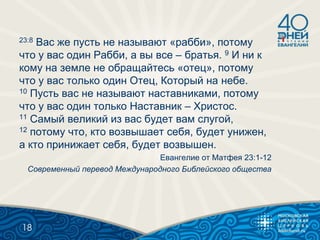 23:8 Вас же пусть не называют «рабби», потому
что у вас один Рабби, а вы все – братья. 9 И ни к
кому на земле не обращайтесь «отец», потому
что у вас только один Отец, Который на небе.
10 Пусть вас не называют наставниками, потому
что у вас один только Наставник – Христос.
11 Самый великий из вас будет вам слугой,
12 потому что, кто возвышает себя, будет унижен,
а кто принижает себя, будет возвышен.
Евангелие от Матфея 23:1-12
Современный перевод Международного Библейского общества
18
 