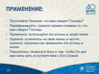 • Прочитайте Писание: что вам говорит Господь?
• Перефразируйте: скажите своими словами то, что
вам говорит Господь
• Примените: используйте эти истины в своей жизни
• Оцените: оглянитесь на свою жизнь и честно
оцените, насколько вы применили эти истины в
жизни
• Помолитесь: попросите Бога о том, чтобы Он дал
вам силы жить в соответствии с Его Словом
23
 