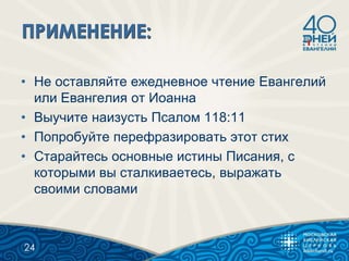 • Не оставляйте ежедневное чтение Евангелий
или Евангелия от Иоанна
• Выучите наизусть Псалом 118:11
• Попробуйте перефразировать этот стих
• Старайтесь основные истины Писания, с
которыми вы сталкиваетесь, выражать
своими словами
24
 