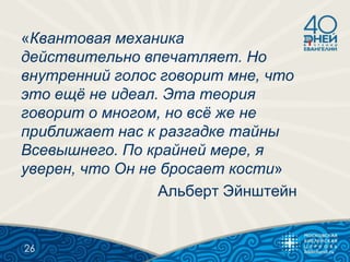 «Квантовая механика
действительно впечатляет. Но
внутренний голос говорит мне, что
это ещё не идеал. Эта теория
говорит о многом, но всё же не
приближает нас к разгадке тайны
Всевышнего. По крайней мере, я
уверен, что Он не бросает кости»
Альберт Эйнштейн
26
 