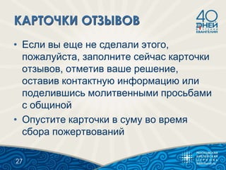 • Если вы еще не сделали этого,
пожалуйста, заполните сейчас карточки
отзывов, отметив ваше решение,
оставив контактную информацию или
поделившись молитвенными просьбами
с общиной
• Опустите карточки в суму во время
сбора пожертвований
27
 