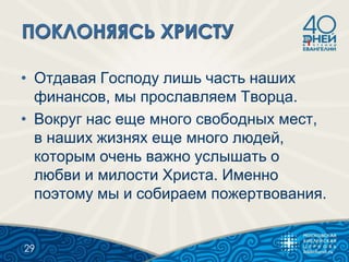 • Отдавая Господу лишь часть наших
финансов, мы прославляем Творца.
• Вокруг нас еще много свободных мест,
в наших жизнях еще много людей,
которым очень важно услышать о
любви и милости Христа. Именно
поэтому мы и собираем пожертвования.
29
 