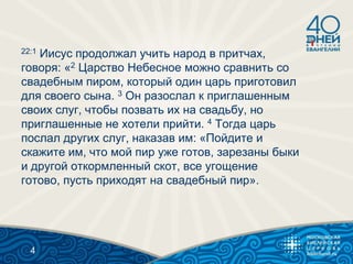 22:1 Иисус продолжал учить народ в притчах,
говоря: «2 Царство Небесное можно сравнить со
свадебным пиром, который один царь приготовил
для своего сына. 3 Он разослал к приглашенным
своих слуг, чтобы позвать их на свадьбу, но
приглашенные не хотели прийти. 4 Тогда царь
послал других слуг, наказав им: «Пойдите и
скажите им, что мой пир уже готов, зарезаны быки
и другой откормленный скот, все угощение
готово, пусть приходят на свадебный пир».
4
 