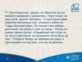 22:5 Приглашенные, однако, не обратили на это
никакого внимания и разошлись. Один пошел на
свое поле, другой торговать, 6 а некоторые даже
схватили посланных слуг, унизили и убили их.
7 Царь был разгневан. Он послал свое войско,
уничтожил тех убийц и сжег их город. 8 Потом он
сказал своим слугам: «Свадебный пир готов, но
те, кого я пригласил, не заслужили чести быть на
нем. 9 Пойдите теперь на перекрестки дорог и
приглашайте на пир всех, кого вы встретите».
5
 