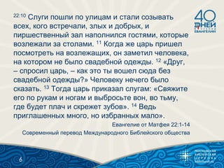 22:10 Слуги пошли по улицам и стали созывать
всех, кого встречали, злых и добрых, и
пиршественный зал наполнился гостями, которые
возлежали за столами. 11 Когда же царь пришел
посмотреть на возлежащих, он заметил человека,
на котором не было свадебной одежды. 12 «Друг,
– спросил царь, – как это ты вошел сюда без
свадебной одежды?» Человеку нечего было
сказать. 13 Тогда царь приказал слугам: «Свяжите
его по рукам и ногам и выбросьте вон, во тьму,
где будет плач и скрежет зубов». 14 Ведь
приглашенных много, но избранных мало».
Евангелие от Матфея 22:1-14
Современный перевод Международного Библейского общества
6
 