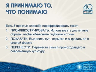 Есть 3 простых способа перефразировать текст:
1. ПРОИЛЛЮСТРИРОВАТЬ: Использовать доступные
образы, чтобы объяснить глубокие истины
2. ПОКАЗАТЬ: Выделить суть отрывка и выразить ее в
сжатой форме
3. ПЕРЕНЕСТИ: Перенести смысл происходящего в
современную культуру
9
 