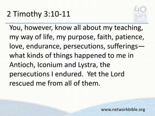 2 Timothy 3:10-11
You, however, know all about my teaching,
my way of life, my purpose, faith, patience,
love, endurance, persecutions, sufferings—
what kinds of things happened to me in
Antioch, Iconium and Lystra, the
persecutions I endured. Yet the Lord
rescued me from all of them.
www.networkbible.org
 
