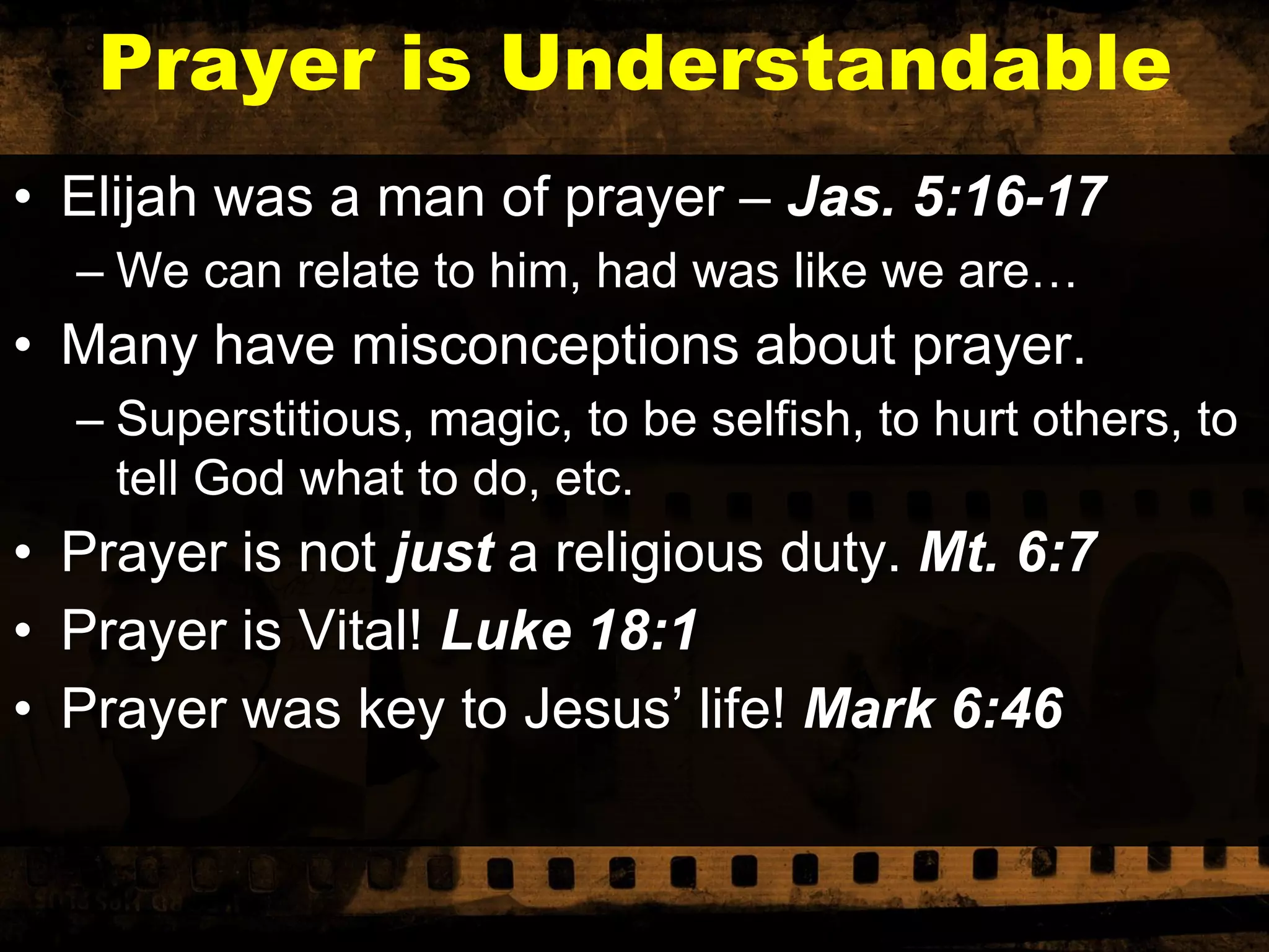 Prayer is Understandable
• Elijah was a man of prayer – Jas. 5:16-17
– We can relate to him, had was like we are…

• Many have misconceptions about prayer.
– Superstitious, magic, to be selfish, to hurt others, to
tell God what to do, etc.

• Prayer is not just a religious duty. Mt. 6:7
• Prayer is Vital! Luke 18:1
• Prayer was key to Jesus’ life! Mark 6:46

 