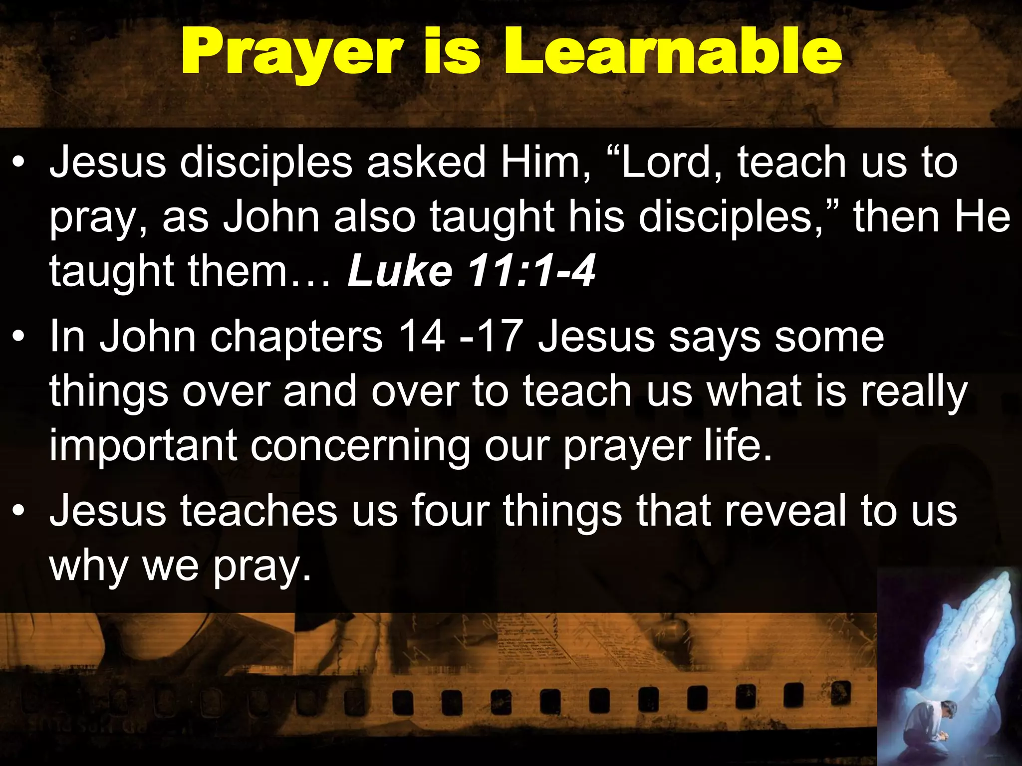 Prayer is Learnable
• Jesus disciples asked Him, “Lord, teach us to
pray, as John also taught his disciples,” then He
taught them… Luke 11:1-4
• In John chapters 14 -17 Jesus says some
things over and over to teach us what is really
important concerning our prayer life.
• Jesus teaches us four things that reveal to us
why we pray.

 