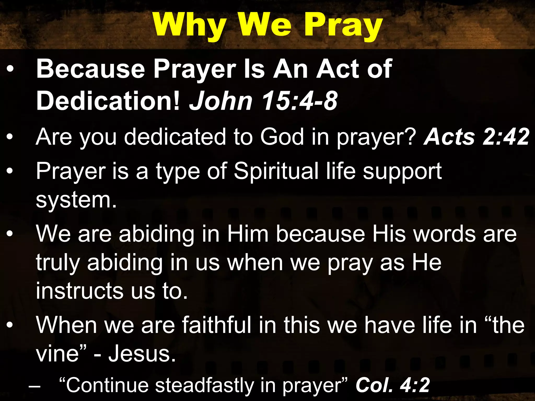 Why We Pray
• Because Prayer Is An Act of
Dedication! John 15:4-8
• Are you dedicated to God in prayer? Acts 2:42
• Prayer is a type of Spiritual life support
system.
• We are abiding in Him because His words are
truly abiding in us when we pray as He
instructs us to.
• When we are faithful in this we have life in “the
vine” - Jesus.
– “Continue steadfastly in prayer” Col. 4:2

 