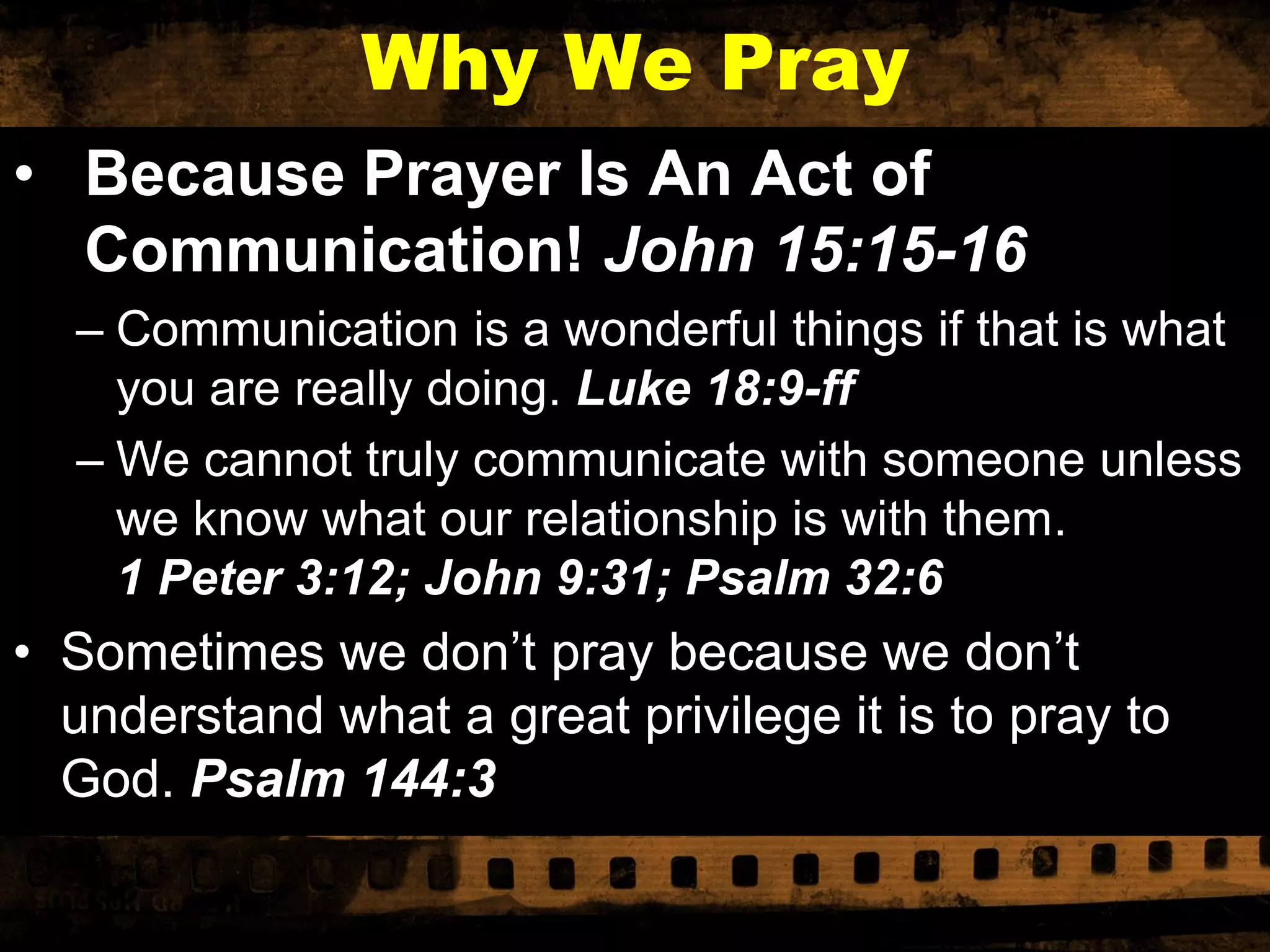 Why We Pray
• Because Prayer Is An Act of
Communication! John 15:15-16
– Communication is a wonderful things if that is what
you are really doing. Luke 18:9-ff
– We cannot truly communicate with someone unless
we know what our relationship is with them.
1 Peter 3:12; John 9:31; Psalm 32:6

• Sometimes we don’t pray because we don’t
understand what a great privilege it is to pray to
God. Psalm 144:3

 