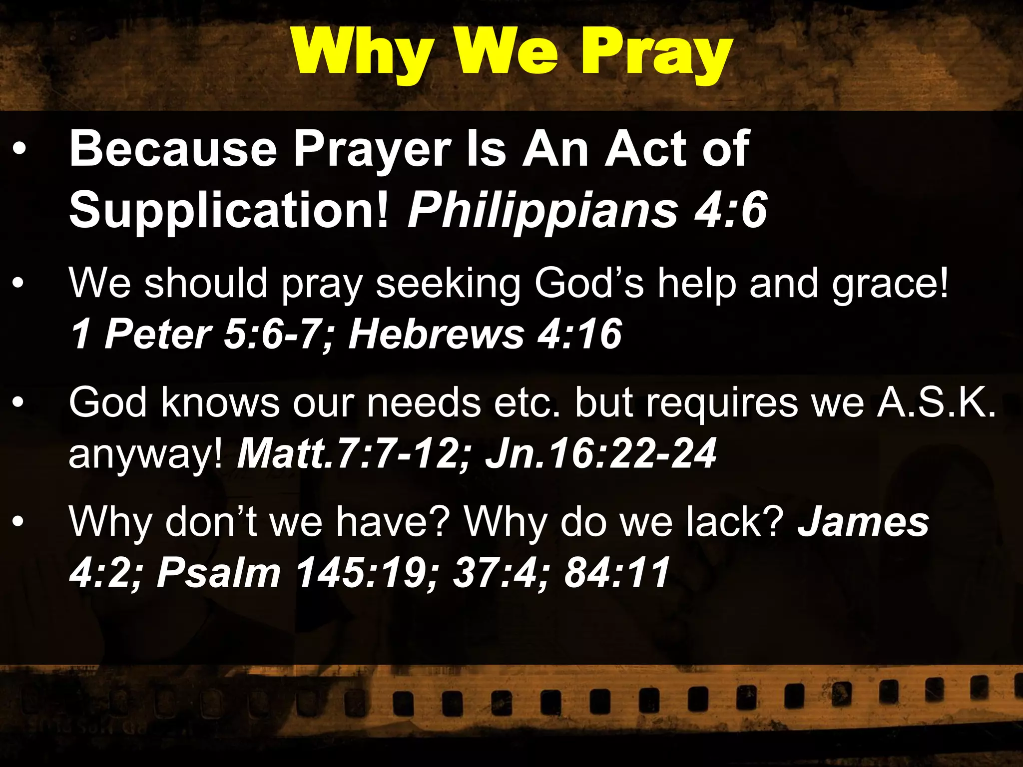 Why We Pray
• Because Prayer Is An Act of
Supplication! Philippians 4:6
•

We should pray seeking God’s help and grace!
1 Peter 5:6-7; Hebrews 4:16

•

God knows our needs etc. but requires we A.S.K.
anyway! Matt.7:7-12; Jn.16:22-24

•

Why don’t we have? Why do we lack? James
4:2; Psalm 145:19; 37:4; 84:11

 