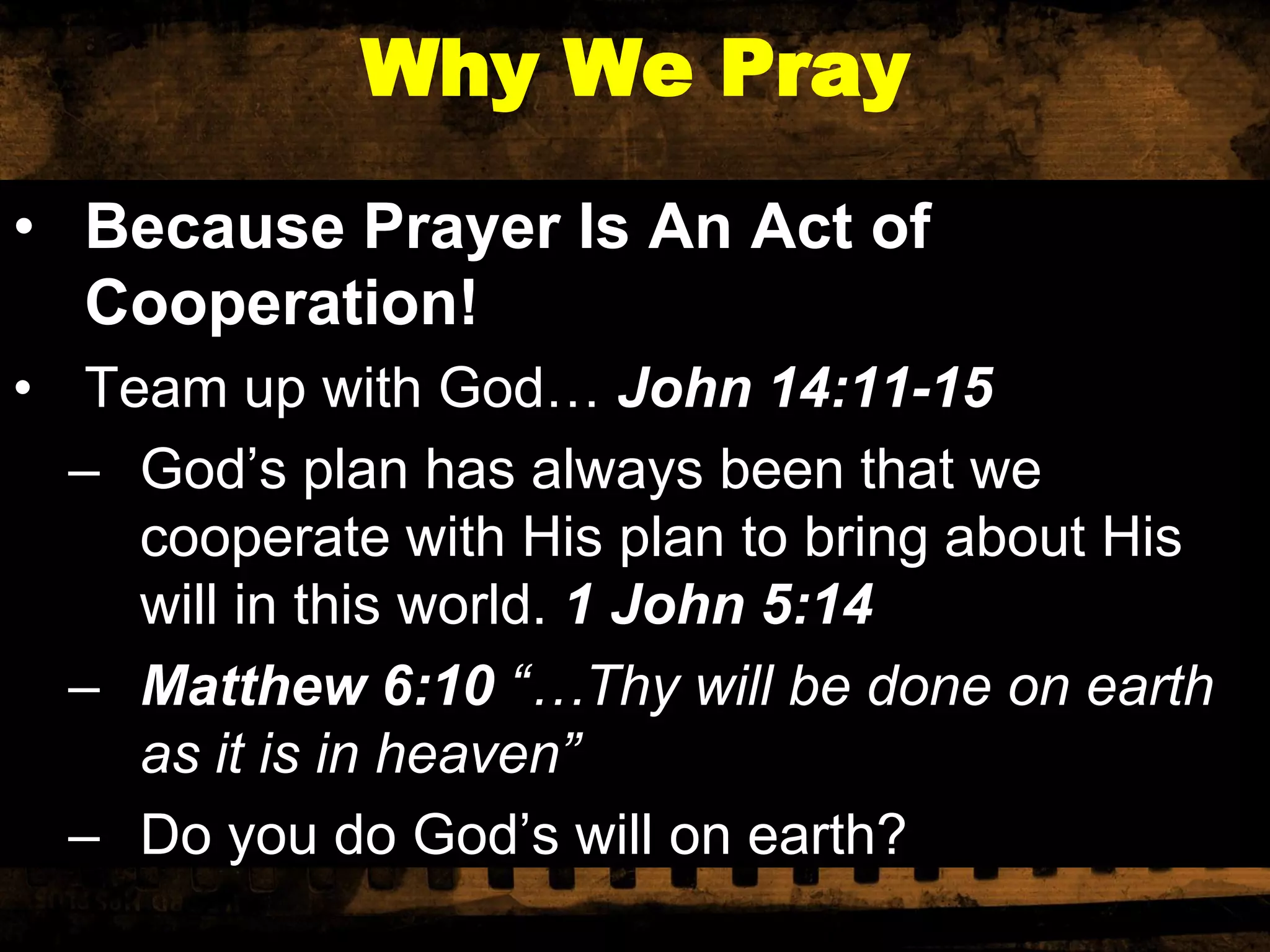 Why We Pray
• Because Prayer Is An Act of
Cooperation!
• Team up with God… John 14:11-15
– God’s plan has always been that we
cooperate with His plan to bring about His
will in this world. 1 John 5:14
– Matthew 6:10 “…Thy will be done on earth
as it is in heaven”
– Do you do God’s will on earth?

 