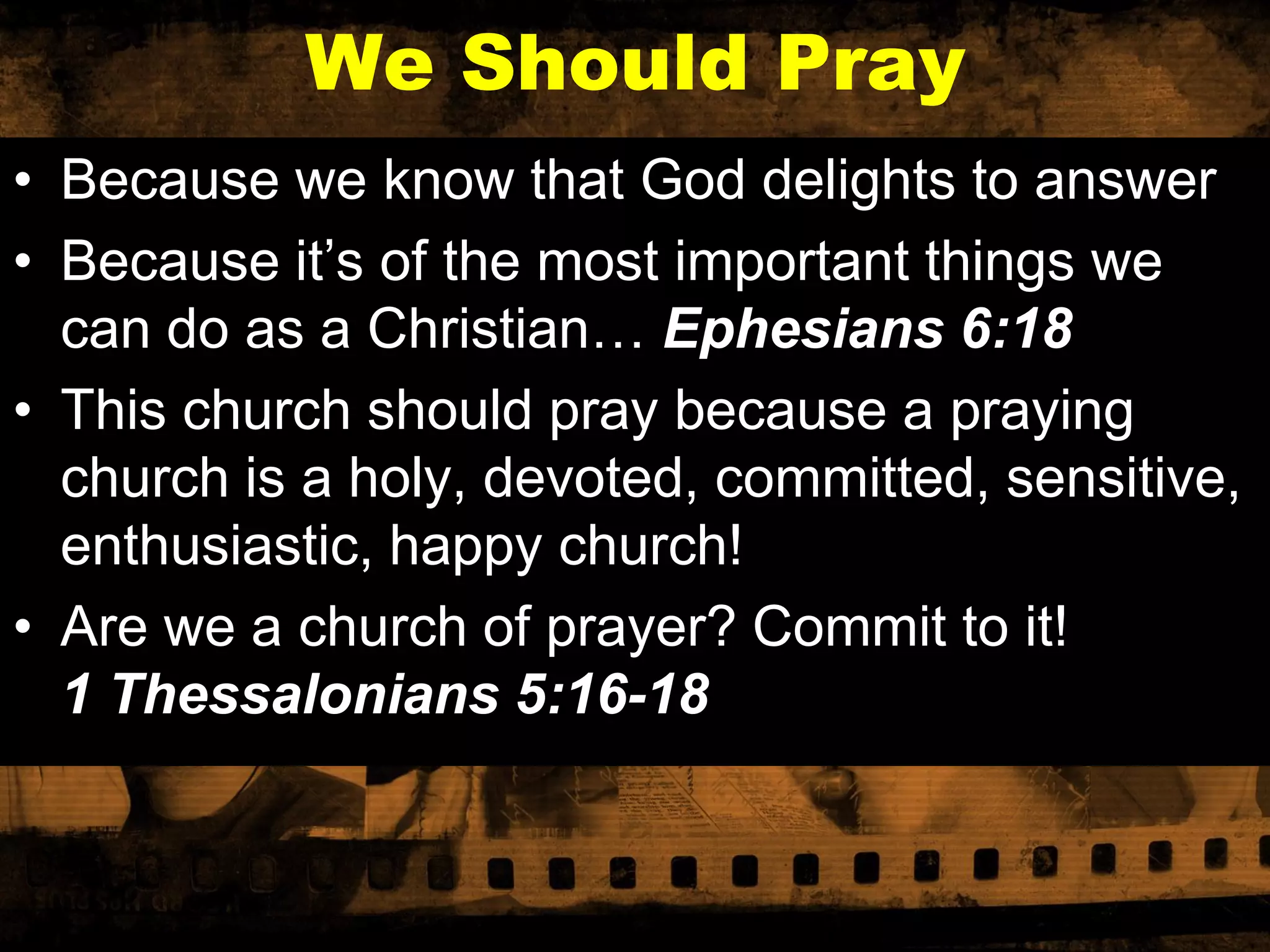 We Should Pray
• Because we know that God delights to answer
• Because it’s of the most important things we
can do as a Christian… Ephesians 6:18
• This church should pray because a praying
church is a holy, devoted, committed, sensitive,
enthusiastic, happy church!
• Are we a church of prayer? Commit to it!
1 Thessalonians 5:16-18

 