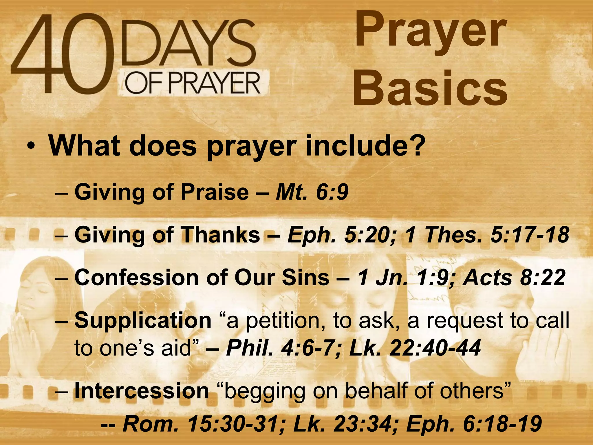 Prayer
Basics
• What does prayer include?
– Giving of Praise – Mt. 6:9
– Giving of Thanks – Eph. 5:20; 1 Thes. 5:17-18
– Confession of Our Sins – 1 Jn. 1:9; Acts 8:22
– Supplication “a petition, to ask, a request to call
to one’s aid” – Phil. 4:6-7; Lk. 22:40-44
– Intercession “begging on behalf of others”
-- Rom. 15:30-31; Lk. 23:34; Eph. 6:18-19

 
