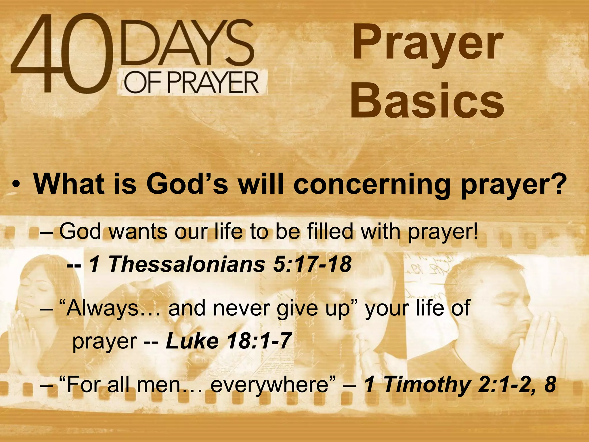 Prayer
Basics
• What is God’s will concerning prayer?
– God wants our life to be filled with prayer!
-- 1 Thessalonians 5:17-18
– “Always… and never give up” your life of
prayer -- Luke 18:1-7
– “For all men… everywhere” – 1 Timothy 2:1-2, 8

 