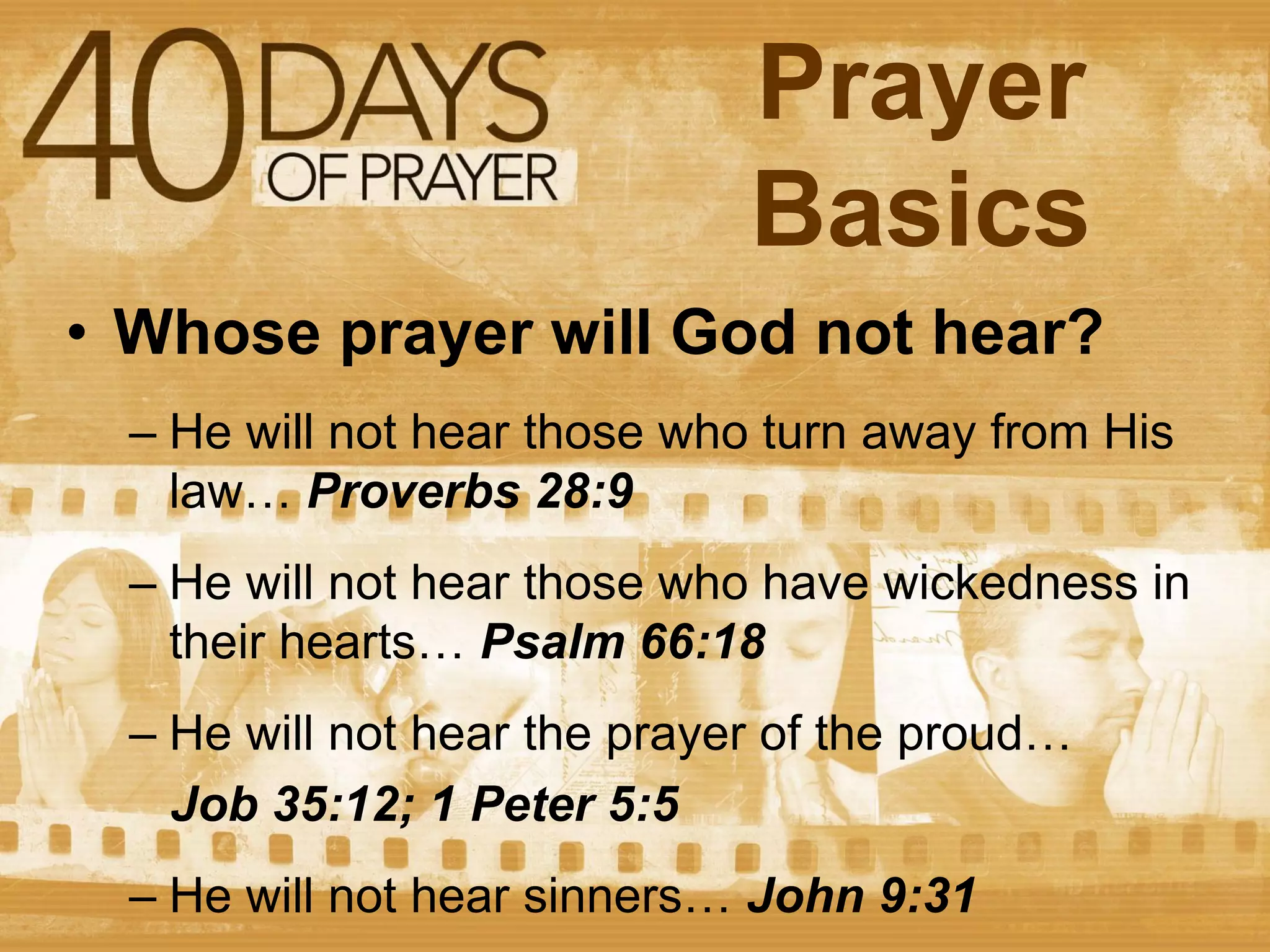 Prayer
Basics
• Whose prayer will God not hear?
– He will not hear those who turn away from His
law… Proverbs 28:9
– He will not hear those who have wickedness in
their hearts… Psalm 66:18
– He will not hear the prayer of the proud…
Job 35:12; 1 Peter 5:5
– He will not hear sinners… John 9:31

 