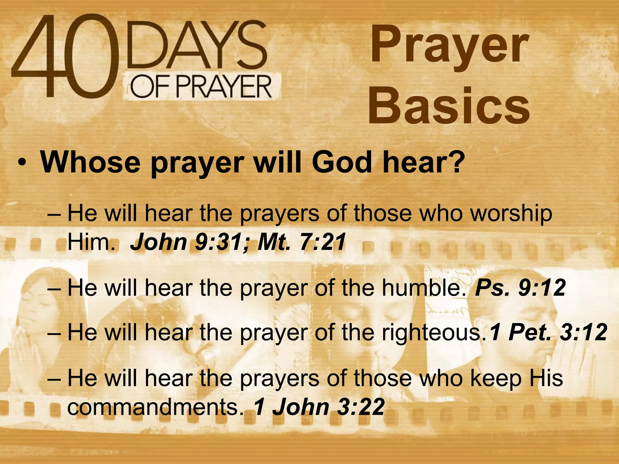 Prayer
Basics
• Whose prayer will God hear?
– He will hear the prayers of those who worship
Him. John 9:31; Mt. 7:21
– He will hear the prayer of the humble. Ps. 9:12
– He will hear the prayer of the righteous.1 Pet. 3:12

– He will hear the prayers of those who keep His
commandments. 1 John 3:22

 