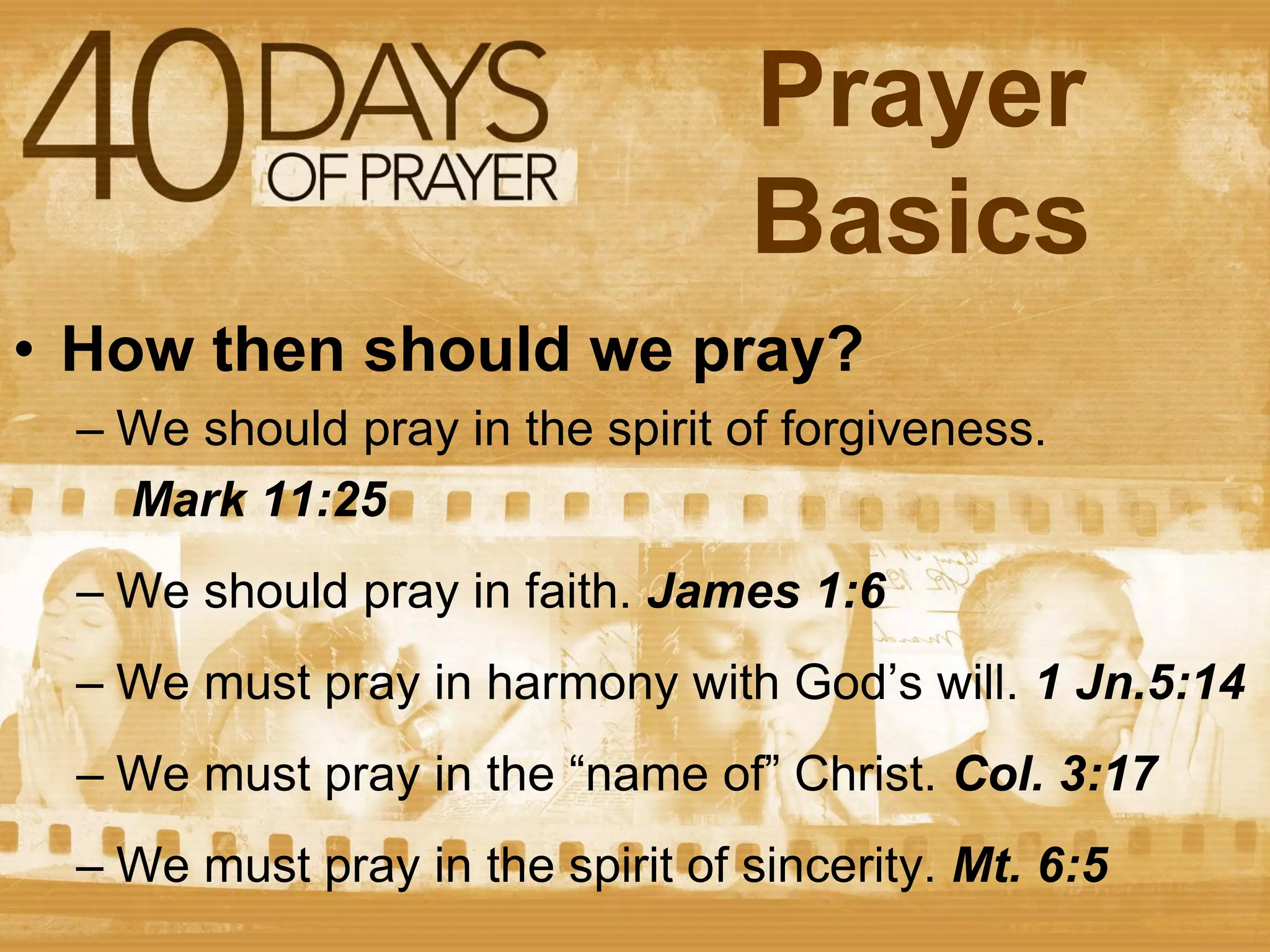 Prayer
Basics
• How then should we pray?
– We should pray in the spirit of forgiveness.
Mark 11:25
– We should pray in faith. James 1:6
– We must pray in harmony with God’s will. 1 Jn.5:14

– We must pray in the “name of” Christ. Col. 3:17
– We must pray in the spirit of sincerity. Mt. 6:5

 