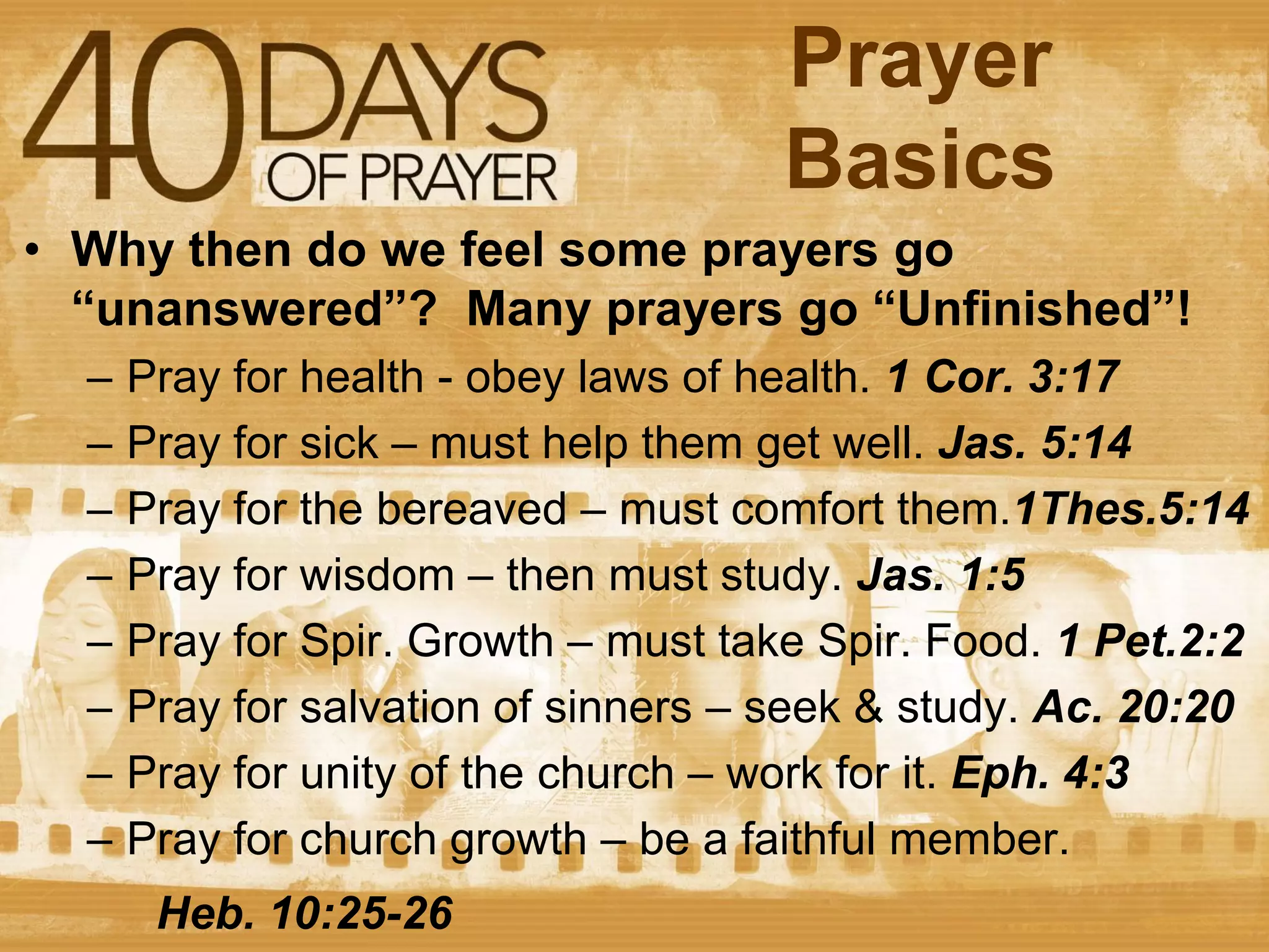 Prayer
Basics
• Why then do we feel some prayers go
“unanswered”? Many prayers go “Unfinished”!
–
–
–
–
–
–
–
–

Pray for health - obey laws of health. 1 Cor. 3:17
Pray for sick – must help them get well. Jas. 5:14
Pray for the bereaved – must comfort them.1Thes.5:14
Pray for wisdom – then must study. Jas. 1:5
Pray for Spir. Growth – must take Spir. Food. 1 Pet.2:2
Pray for salvation of sinners – seek & study. Ac. 20:20
Pray for unity of the church – work for it. Eph. 4:3
Pray for church growth – be a faithful member.
Heb. 10:25-26

 