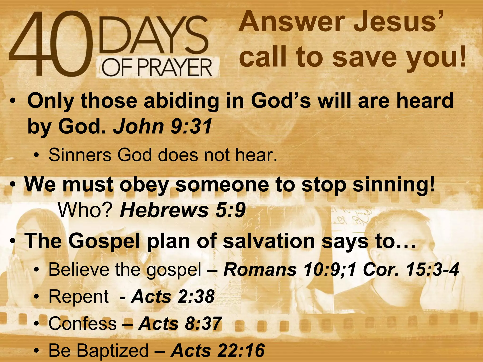 Answer Jesus’
call to save you!
• Only those abiding in God’s will are heard
by God. John 9:31
• Sinners God does not hear.

• We must obey someone to stop sinning!
Who? Hebrews 5:9
• The Gospel plan of salvation says to…
•
•
•
•

Believe the gospel – Romans 10:9;1 Cor. 15:3-4
Repent - Acts 2:38
Confess – Acts 8:37
Be Baptized – Acts 22:16

 