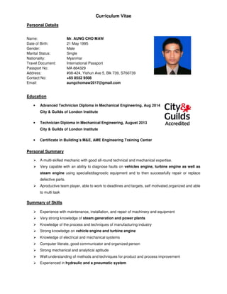 Curriculum Vitae
Personal Details
Name: Mr. AUNG CHO MAW
Date of Birth: 21 May 1995
Gender: Male
Marital Status: Single
Nationality: Myanmar
Travel Document: International Passport
Passport No: MA 864329
Address: #08-424, Yishun Ave 5, Blk 739, S760739
Contact No: +65 8552 9508
Email: aungchomaw2017@gmail.com
Education
• Advanced Technician Diploma in Mechanical Engineering, Aug 2014
City & Guilds of London Institute
• Technician Diploma in Mechanical Engineering, August 2013
City & Guilds of London Institute
• Certificate in Building’s M&E, AME Engineering Training Center
Personal Summary
A multi-skilled mechanic with good all-round technical and mechanical expertise.
Very capable with an ability to diagnose faults on vehicles engine, turbine engine as well as
steam engine using specialistdiagnostic equipment and to then successfully repair or replace
defective parts.
Aproductive team player, able to work to deadlines and targets, self motivated,organized and able
to multi task
Summary of Skills
Experience with maintenance, installation, and repair of machinery and equipment
Very strong knowledge of steam generation and power plants
Knowledge of the process and techniques of manufacturing industry
Strong knowledge on vehicle engine and turbine engine
Knowledge of electrical and mechanical systems
Computer literate, good communicator and organized person
Strong mechanical and analytical aptitude
Well understanding of methods and techniques for product and process improvement
Experienced in hydraulic and a pneumatic system
 