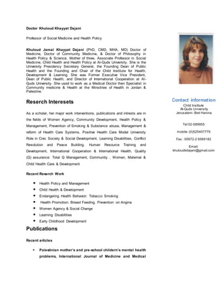 Doctor Khuloud Khayyat Dajani
Professor of Social Medicine and Health Policy
Khuloud Jamal Khayyat Dajani (PhD, CMD, MHA, MD) Doctor of
Medicine, Doctor of Community Medicine, & Doctor of Philosophy in
Health Policy & Science, Mother of three, Associate Professor in Social
Medicine, Child Health and Health Policy at Al-Quds University. She is the
University Presidency Secretary General, the Founding Dean of Public
Health and the Founding and Chair of the Child Institute for Health,
Development & Learning. She was Former Executive Vice President,
Dean of Public Health, and Director of International Cooperation at Al-
Quds University. She used to work as a Medical Doctor then Specialist in
Community medicine & Health at the Minsitries of Health in Jordan &
Palestine.
Reserch Interesets
As a scholar, her major work interventions, publications and intrests are in
the fields of Women Agency, Community Development, Health Policy &
Management, Prevention of Smoking & Substance abuse, Management &
reform of Health Care Systems, Positive Health Care Model University
Role in Civic Society & Social Development, Learning Disabilities, Conflict
Resolution and Peace Building, Human Resource Training and
Development, International Cooperation & International Health, Quality
(Q) assurance: Total Q Management, Community , Women, Maternal &
Child Health Care & Development
Recent Reserch Work
Health Policy and Management
Child Health & Development
Endangering Health Behavior: Tobacco Smoking
Health Promotion: Breast Feeding, Prevention on Angina
Women Agency & Social Change
Learning Disabilities
Early Childhood Development
Publications
Recent articles
 Palestinian mother’s and pre-school childern’s mental health
problems, International Journal of Medicine and Medical
Contact information
Child Institute
Al-Quds University
Jerusalem- Biet Hanina
Tel 02-589955
mobile :(0)525407779
Fax : 00972-2 6569182
Email:
khuloudkdajani@gmail.com
 