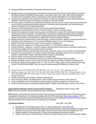  Managing NetScout application to Corporate office and all stores
 Manage the day to day and long term operational functions of several multi-node data networks consisting
with Nortel Passport 8100/8600 Routing switch, Cisco 6500, 4500, 4700, 7200, 3500; Nokia Checkpoint
Firewalls; & F5 and Radware Alteon Load Balancers; Mini Google, Mitel PBXs and Voicemail Systems.
 Increased the availability of the networks from 96.00% to better than 99.00% by clearly defining goals and
objectives. Working towards increasing the availability to more than 99.99%.
 As Team Leader, I motivate and coordinate the activities of a diverse team of eight.I have met and exceeded
service levels by developing processes ranging from monitoring, alarm generation and ticket tracking for
network management and outage assessments.
 Preparing and presenting technical and new business opportunities proposals.
 Managing and coordinating the activities of external telecom, network, security vendors.
 Assess the complexity and extent of each project, and implement a solution that addresses the sponsor’s
requirements in the time allotted. The project will be measured by reviewing the tasks performed against
standard project plan procedures. Also by reviewing the sponsor’s requirements and reviewing the final
support documentation, while adhering to established Project Ownership guidelines.
 Manage projects & implementation of new technology, upgrade of telecom, network & security Infrastructure.
 Participate in the development of IT Security and Network policies for the entire Enterprise.
 Maintain HA Nokia CheckPoint Firewall-1 servers and F5 Load Balancers.
 Install, configure & maintain of IT infrastructure of ISDN, T1, LAN Extension MPLS circuits.
 Provide escalation, notification of network outages, degraded system performance or schedule maintenance.
 Nortel Passport 8600 and Cisco Catalyst switches, Routers.
 Coordinate with different production sites and identify, analyze the needs, recommendation & implementing.
 Delivered IT security programs, including IT security framework application tools for virus, encryption and
firewalls, implementation support, and identification of system vulnerabilities.
 Security network scanning using ISS RealSecure, Session Wall.
 Defined, designed and implemented company wide LAN and WAN Network Security policies.
 Manage IP address, Subnet, VLAN, Public & Private IP addressing & Network Address Translation NAT.
 trunking IST, WAN access implement Frac-T1, DSL,TLS, ATM, LAN-x, Gig-E, carrier backbone technology
Frame, ATM, MPLS and SONET.Security network scanning using ISS RealSecure, Session Wall.


 Manage Protocol TCP/IP, OSPF, BGP, PPP, BRI-PRI, T1/E1, V35, RS-232, VLAN, Spanning Tree, ISL
 Hardware maintain Cisco 806, 1600, 1700, 2500, 2600, 3600, 4000, AS5000, 7000, 7200, 7500 Series Routers , Cisco
1900, 2900, 4500, 5000, 5500 Catalyst Series Switches, Avaya Nortel switches 5500 Series, ERS4800 Series. Avaya
Passport 8600 Series.
 TCP/IP and Routing summarization, Network Authentication.
 VPN Technology (IPSec, Key Management, Client & Site-to-site and remote access solutions).
 Traffic management and Prioritization and Quality of Service (QOS) management of infrastructure.
 Network trouble shooting using Sniffer Enterprise S6040, VitalNet, Device Manager, Optivity, Cisco Works.
Airport Network Manager/ Senior Communication Engineer September 1989 to August 1998
SITA Telecommunications, Dhaka international Airport, Bangladesh
SITA (Society International de Telecommunication Aeronautics) is the world largest private Telecommunication
organization. Operating over 550 centers worldwide with over 5000 employees. https://www.sita.aero. SITA
provides Airlines telecommunications ticketing and reservation services worldwide and also provide data network
telecommunications to the major banks and shipping lines worldwide.
Job Responsibilities: Sep 1995 – Aug 1998
 Management of SITA Dhaka airport office 11 network professional 7/24 roaster staff.
 Management all LAN/WAN network equipment including Switches, Nortel and Westinghouse Rouer and
switches including Cisco 3500, 4500, 6500, 7200 and Nortel 4500, 8100 and Westinghouse 1657.
 Network design and implementation of Dhaka Airport passengers reservation systems.
 Capacity planning and implementation of airlines automated ticketing and secured reservation systems
 