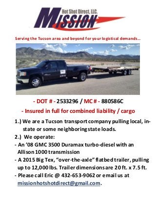 Serving the Tucson area and beyond for your logistical demands…
- DOT # - 2533296 / MC # - 880586C
- Insured in full for combined liability / cargo
1.) We are a Tucson transportcompany pullinglocal, in-
state or some neighboringstate loads.
2.) We operate:
- An ’08 GMC 3500 Duramax turbo-dieselwith an
Allison1000 transmission
- A 2015 Big Tex, “over-the-axle”flatbed trailer, pulling
up to 12,000lbs. Trailer dimensionsare 20 ft. x 7.5 ft.
- Please call Eric @ 432-653-9062or email us at
missionhotshotdirect@gmail.com.
 