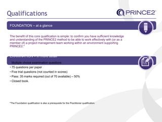Qualifications
FOUNDATION – at a glance
The benefit of this core qualification is simple: to confirm you have sufficient knowledge
and understanding of the PRINCE2 method to be able to work effectively with (or as a
member of) a project management team working within an environment supporting
PRINCE2.*
EXAMINATION – in more detail
• Multiple choice examination questions
• 75 questions per paper
• Five trial questions (not counted in scores)
• Pass: 35 marks required (out of 70 available) – 50%
• Closed book.
*The Foundation qualification is also a prerequisite for the Practitioner qualification.
 