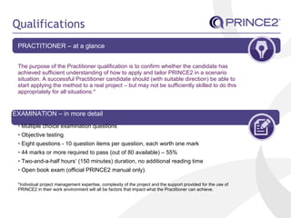 Qualifications
PRACTITIONER – at a glance
The purpose of the Practitioner qualification is to confirm whether the candidate has
achieved sufficient understanding of how to apply and tailor PRINCE2 in a scenario
situation. A successful Practitioner candidate should (with suitable direction) be able to
start applying the method to a real project – but may not be sufficiently skilled to do this
appropriately for all situations.*
EXAMINATION – in more detail
• Multiple choice examination questions
• Objective testing
• Eight questions - 10 question items per question, each worth one mark
• 44 marks or more required to pass (out of 80 available) – 55%
• Two-and-a-half hours’ (150 minutes) duration, no additional reading time
• Open book exam (official PRINCE2 manual only).
*Individual project management expertise, complexity of the project and the support provided for the use of
PRINCE2 in their work environment will all be factors that impact what the Practitioner can achieve.
 