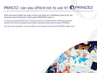 PRINCE2: can you afford not to use it?
Each and every project you work on has a lot riding on it. Deadlines have to be met,
solutions have to be found. That’s where PRINCE2 comes in.
In the fast-moving world of 21st
century business, Governments and Business both
benefit from the true global best practice standards delivered through PRINCE2.
So here’s the question: can you afford not to benefit from all that PRINCE2 offers you?
 