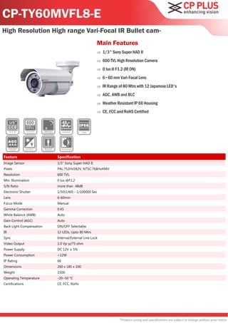 CP-TY60MVFL8-E
High Resolution High range Vari-Focal IR Bullet cam-
                                                    Main Features
                                                       1/3" Sony Super HAD II
                                                       600 TVL High Resolution Camera
                                                       0 lux @ F1.2 (IR ON)
                                                       6~60 mm Vari-Focal Lens
                                                       IR Range of 80 Mtrs with 12 Japanese LED's
                                                       AGC, AWB and BLC
                                                       Weather Resistant IP 66 Housing
                                                       CE, FCC and RoHS Certified




Feature                   Specification
Image Sensor              1/3" Sony Super HAD II
Pixels                    PAL:752Hx582V, NTSC:768Hx494V
Resolution                600 TVL
Min. Illumination         0 lux @F1.2
S/N Ratio                 more than 48dB
Electronic Shutter        1/50(1/60) - 1/100000 Sec
Lens                      6-60mm
Focus Mode                Manual
Gamma Correction          0.45
White Balance (AWB)       Auto
Gain Control (AGC)        Auto
Back Light Compensation   ON/OFF Selectable
IR                        12 LEDs, Upto 80 Mtrs
Sync                      Internal/External Line Lock
Video Output              1.0 Vp-p/75 ohm
Power Supply              DC 12V ± 5%
Power Consumption         <12W
IP Rating                 66
Dimensions                260 x 185 x 100
Weight                    1500
Operating Temperature     -20~50 °C
Certifications            CE, FCC, RoHs




                                                                  *Product casing and specifications are subject to change without prior notice
 