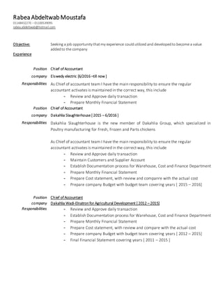 Rabea Abdeltwab Moustafa
01148432270 – 01100539095
rabea.abdeltwab@hotmail.com
Objective: Seeking a job opportunity thatmy experience couldutilized and developedto become a value
addedto the company
Experience
Position Chief of Accountant
company Elswedy electric [6/2016 –till now ]
Responsibilities As Chief of accountant team I have the main responsibility to ensure the regular
accountant activates is maintained in the correct way, this include
- Review and Approve daily transaction
- Prepare Monthly Financial Statement
Position Chief of Accountant
company Dakahlia Slaughterhouse [ 2015 – 6/2016 ]
Responsibilities Dakahlia Slaughterhouse is the new member of Dakahlia Group, which specialized in
Poultry manufacturing for Fresh, Frozen and Parts chickens
As Chief of accountant team I have the main responsibility to ensure the regular
accountant activates is maintained in the correct way, this include
- Review and Approve daily transaction
- Maintain Customers and Supplier Account
- Establish Documentation process for Warehouse, Cost and Finance Department
- Prepare Monthly Financial Statement
- Prepare Cost statement, with review and companre with the actual cost
- Prepare company Budget with budget team covering years [ 2015 – 2016]
Position Chief of Accountant
company Dakahlia Wadi-Elnatronfor Agricultural Development [ 2012 – 2015]
Responsibilities - Review and Approve daily transaction
- Establish Documentation process for Warehouse, Cost and Finance Department
- Prepare Monthly Financial Statement
- Prepare Cost statement, with review and compare with the actual cost
- Prepare company Budget with budget team covering years [ 2012 – 2015]
- Final Financial Statement covering years [ 2011 – 2015 ]
 