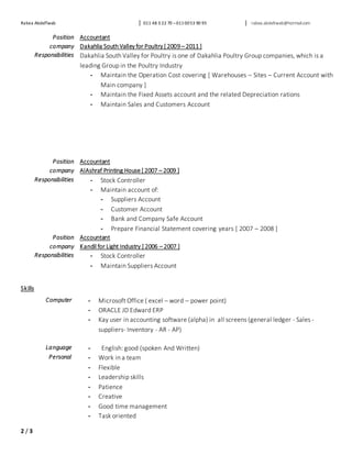 Rabea AbdelTwab 011 48 3 22 70 –0110053 90 95 rabea.abdeltwab@hotmail.com
2 / 3
Position Accountant
company Dakahlia SouthValley for Poultry [ 2009 – 2011 ]
Responsibilities Dakahlia South Valley for Poultry is one of Dakahlia Poultry Group companies, which is a
leading Group in the Poultry Industry
- Maintain the Operation Cost covering [ Warehouses – Sites – Current Account with
Main company ]
- Maintain the Fixed Assets account and the related Depreciation rations
- Maintain Sales and Customers Account
Position Accountant
company AlAshraf Printing House [ 2007 – 2009 ]
Responsibilities - Stock Controller
- Maintain account of:
- Suppliers Account
- Customer Account
- Bank and Company Safe Account
- Prepare Financial Statement covering years [ 2007 – 2008 ]
Position Accountant
company Kandil for Light Industry [ 2006 – 2007 ]
Responsibilities - Stock Controller
- Maintain Suppliers Account
Skills
Computer - Microsoft Office ( excel – word – power point)
- ORACLE JD Edward ERP
- Kay user in accounting software (alpha) in all screens (general ledger - Sales -
suppliers- Inventory - AR - AP)
Language - English: good (spoken And Written)
Personal - Work in a team
- Flexible
- Leadership skills
- Patience
- Creative
- Good time management
- Task oriented
 