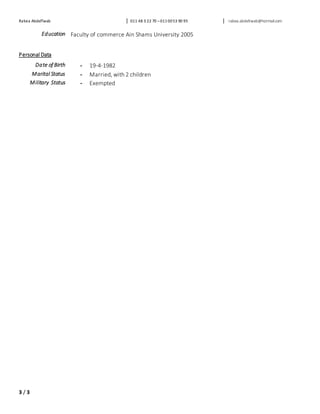 Rabea AbdelTwab 011 48 3 22 70 –0110053 90 95 rabea.abdeltwab@hotmail.com
3 / 3
Education Faculty of commerce Ain Shams University 2005
Personal Data
Date of Birth - 19-4-1982
Marital Status - Married, with 2 children
Military Status - Exempted
 