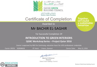 Awarded to
Meshal Al Shamari
Director
Qatar Green Building Council
Certificate of Completion
Course	is	approved	by	GBCI	for	Continuing	 education	hours	for	LEED	professional	credentials	
For	Successful	Completion	Of
Course	GBCI#:	 CE	hours: Course	Date:
INTRODUCTION	TO	GREEN	INTERIORS
QGBC	Workshop	Series	– Project	Qatar	2016
920008628 1	hours,	General May	12,	2016
Mr	BACHIR	EL-SAGHIR
 