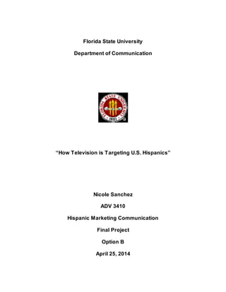Florida State University 
Department of Communication 
“How Television is Targeting U.S. Hispanics” 
Nicole Sanchez 
ADV 3410 
Hispanic Marketing Communication 
Final Project 
Option B 
April 25, 2014 
 