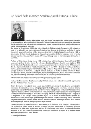 40 de ani de la moarteaAcademicianului HoriaHulubei
Faclia, 8 ianuarie 2013,7:00 am | Articol scris in CULTURA
Profesorul Horia Hulubei a fost unul din cei mai proeminenţi fizicieni români. Consilier
cu rang de Ministru la Consiliul de Stat, Membru în Prezidiul Academiei Române, Preşedinte al Comitetului
Român pentru Fizică, el a făcut parte din pleiada acelor savanţi care au ridicat ştiinţa fizicii la înălţimea unei
mari şi prestigioase şcoli naţionale.
S-a născut la 15 noiembrie 1896 la Iaşi într-o “căsuţă din Tătăraşi, strada Trompetei nr. 44, astupată în
acea zi cu zăpadă”, aşa cum mărturisea în cuvîntul de răspuns la sărbătorirea sa festivă în cadrul
Academiei, cu prilejul celei de a 70-a aniversări. Licenţiat în ştiinţele fizico-chimce, în anul 1926, la
Universitatea din Iaşi, pleacă, ca bursier al statului, la Universitatea din Paris, unde este primit în vestitul
laborator al profesorului Jean Perrin, laureat al Premiului Nobel, şi unde, cu mici întreruperi, rămîne pînă în
anul 1938.
Profesor la Universitatea din Iaşi în anul 1938, este transferat la Universitatea din Bucureşti în anul 1939,
unde devine profesor de fizico-chimie. Aici înfiinţează Catedra de Structura Materiei, care, după anul 1948,
devine Catedra de Fizică Atomică, pe care a condus-o cu competenţă şi strălucire. În anul 1949 este numit
Director al primului Institut de Fizică al Academiei, iar în anul 1956 – Director al Institutului de Fizică
Atomică, pe care l-a condus pînă în anul 1969, avînd şi funcţia de Preşedinte al Comitetului de Stat pentru
Energie Nucleară din România. A obţinut rezultate strălucite în multe şi variate domenii ale fizicii:
Spectroscopie Raman, Raze X, Efect Compton, Fizica Atomică şi Nucleară, Fizica Particulelor Elementare
etc., aducînd contribuţii apreciate la cel mai înalt grad de cercurile ştiinţifice internaţionale.
A fost membru a numeroase academii şi societăţi ştiinţifice de peste hotare.
Institutul de fizică atomică (IFA) îşi datorează profilul său actual, într-o măsură remarcabilă, şi primului ei
Director, Profesorul Horia Hulubei.
Savant de renume internaţional, cu o bogată experienţă în cercetare şi în coordonarea unor colective
numeroase de cercetători, om cu o largă perspectivă ştiinţifică, adînc convins nu numai de valoarea
gnoseologică a cercetării fizice moderne, ci şi de importanţa ei de prim rang pentru dezvoltarea economiei
naţionale, Profesorul Hulubei a întrunit premizele pentru organizarea şi conducerea unei vaste întreprinderi
ştiinţifice. O putere de muncă puţin obişnuită, o înteligenţă dublată de o memorie prodigioasă, o fire plăcută
şi atrăgătoare au fost calităţile care au polarizat în jurul său un nucleu de cadre valoroase pe care le-a
îndrumat pe un teren practic virgin, lipsit de tradiţia unor cercetări ştiinţifice. Prezent şi activ la numeroase
congrese internaţionale, inclusiv la cele dedicate aplicaţiilor paşnice ale energiei atomice de la Geneva,
oriunde a participat a ridicat prestigiul ştiinţific al ţării noastre.
Odată cu stingerea din viaţă a Profesorului Horia Hulubei, la 22 noiembrie 1972, a dispărut o minte care nu
s-a încovoiat de povara anilor, a dispărut o energie ce părea inepuizabilă, o competenţă ştiinţifică
remarcabilă, un mare talent organizatoric. Pe data de 7 decembrie 2012, în Aula Academiei Române din
Bucureşti, a avut loc o Sesiune comemorativă consacrată împlinirii a 40 de ani de la trecerea la cele
veşnice a Academicianului Horia Hulubei.
Dr. Gheorghe VĂSARU
 
