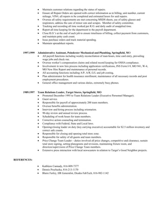• Maintain customer relations regarding the status of repairs.
• Ensure all Repair Orders are opened with correct information as to billing, unit number, current
mileage, VIN#, all repairs to be completed and estimated hours for said repairs.
• Oversee all safety requirements are met concerning MSDS sheets, use of safety glasses and
respirators; address the care of minor cuts and scrapes. Member of safety committee.
• Tracking and recording all time worked per R.O. and daily audit of unapplied time.
• Report all time keeping for the department to the payroll department.
• Close R.O.’s at the end of each job to ensure timeliness of billing, collect payment from customers,
and maintain petty cash count.
• Issue purchase orders and track material spending.
• Maintain spreadsheet reports.
1997.1999 Administrative Assistant, Poindexter Mechanical and Plumbing, Springfield, MO
• All payroll functions including weekly reconciliation of man-hours, time card entry, prevailing
wage jobs and check run.
• Oversee worker’s compensation claims and related record keeping for OSHA compliance.
• Involvement in new hire process including application verifications, INS Form I-9, MO 941, W-4,
MO New Hire Report and maintenance of personal records.
• All accounting functions including A/P, A/R, G/L and job costing,
• Plan administrator for health insurance enrollment, maintenance of all necessary records and post
employment procedures.
• General office management and various duties, extremely busy phones.
1989.1997 Team Relations Leader, Target Stores, Springfield, MO
• Promoted December 1995 to Team Relations Leader (Executive Personnel Manager).
• Guest service.
• Responsible for payroll of approximately 200 team members.
• Oversee benefits administration.
• Interview and hiring process including orientation.
• 90-day review and annual review process.
• Scheduling of work hours for team members.
• Corrective action counseling and termination.
• Compliance with Federal, State and Local laws.
• Opening/closing leader on duty (key carrying executive) accountable for $2.5 million inventory and
correct safe counts.
• Responsible for closing and opening total store zone.
• Responsible for safety of all guests and team members.
• Price Change Team Leader – duties involved all price changes, competitive and clearance, sustain
total store signing, setting planograms and revisions, maintaining fixture room, and
direction/supervision of Price Change Team members.
• Extensive press interaction with local newscasters in relation to Target’s Good Neighbor projects.
REFERENCES:
• Kathleen Cannady, 816-809-7377
• Dennis Prochazka, 816-213-1170
• Blaire Farley, HR Generalist, Diodes FabTech, 816-982-1142
 