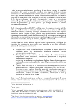 “todas las competencias humanas contribuyen de una forma u otra a la capacidad
comunicativa del usuario y se pueden considerar como aspectos de la competencia
comunicativa”15. Para ampliar esta aseveración, enuncia cuatro competencias generales:
saber –que abarca conocimiento del mundo, conocimiento sociocultural y conciencia
intercultural–, saber hacer –que comprende destrezas y habilidades prácticas (sociales,
de la vida, profesionales y de ocio) e interculturales–, saber ser o competencia
existencial –que alude a actitudes, motivaciones, valores, creencias, estilos cognitivos y
factores de personalidad– y saber aprender –que incluye destrezas de estudio,
descubrimiento y análisis–16.

En la óptica estadounidense, SCANS17 establece cinco tipos de competencias, referidas
a las que puede mostrar un trabajador efectivo en el uso de recursos, información,
interacción con otros, sistemas y tecnología, competencias que tienen como requisito
habilidades básicas (lectura, escritura, escucha, habla y matemáticas), habilidades de
pensamiento (creatividad, toma de decisiones, solución de problemas, procesamiento de
información, saber aprender y razonamiento) y cualidades personales (responsabilidad,
autoestima, sociabilidad, manejo de sí mismo, integridad y honestidad).

En otra perspectiva, a partir del libro Inteligencia emocional de Daniel Goleman se han
planteado las competencias emocionales, que responden a las cinco habilidades
prácticas de la inteligencia emocional18:

       •    Autoconciencia: como reconocimiento de los estados de ánimo, recursos e
            intuiciones abarca tres competencias: conciencia emocional, correcta
            autovaloración y autoconfianza.
       •    Autorregulación: como manejo de los estados de ánimo comprende
            competencias como autocontrol, confiabilidad (honestidad e integridad),
            adaptabilidad e innovación.
       •    Motivación: las tendencias emocionales que facilitan el cumplimiento de metas
            contienen las competencias de impulso hacia el logro, compromiso, iniciativa y
            optimismo.
       •    Empatía: como conciencia de los sentimientos, necesidades y preocupaciones de
            otros engloba competencias de comprensión, orientación y apoyo al desarrollo.
       •    Destrezas sociales: implican desarrollar experticia para inducir respuestas en
            otros y contiene competencias como influencia, liderazgo, manejo de conflictos,
            comunicación, catálisis del cambio, colaboración, construcción de lazos y
            generación de sinergias en los grupos.

Estas y otras19 clasificaciones diversas nos llevan a pensar en la importancia de revisar
tanto los currículos de nuestros países como la manera como enfocamos la enseñanza de

15
     INSTITUTO CERVANTES, o.c., p. 96.
16
     Id., p. 96-103.
17
 SCANS es la sigla de “Secretary Commision of Achieving Necessary Skills”. DEPARTMENT OF
LABOR (1991), What Work Requires of Schools. A SCANS Report for America 2000. The Secretary
Commision of Achieving Necessary Skills, June.
18
  Sigo el texto “Competencias emocionales” que aparece en www.inteligencia-
emocional.org/articulo/competenciaemocional.htm (recuperado el 18/05/2007).



                                                                                              10
 