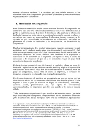 nuestras asignaturas escolares. Y a cuestionar qué tanto énfasis ponemos en los
contenidos frente a las competencias que queremos que nuestras y nuestros estudiantes
vayan construyendo y afianzando.


     5. Planificación por competencias

Pasar de enseñar contenidos a enseñar con un énfasis en desarrollo de competencias no
es una tarea fácil. Ello lleva a abandonar costumbres de unos pocos o de muchos años, a
perder la predominancia que da el papel de docente que sabe, que tiene la información
(y el poder), que de una u otra manera se considera el centro del proceso de enseñanza y
aprendizaje, para pasar a ser un acompañante de alumnas y alumnos en su proceso de
aprender, un guía, un motivador, un cuestionador, un realimentador, un testigo, un
proponedor de criterios de evaluación y de autoevaluación, un desarrollador de
competencias.

Planificar por competencias debe conducir a responderse preguntas como estas: ¿en qué
condiciones un(a) estudiante puede actuar con determinada(s) competencia(s)? ¿Qué
situaciones se prestan mejor para ello? ¿Qué contextos puedo diseñar para propiciar un
desempeño competente? El énfasis, entonces, debe cambiarse de la preparación y
dosificación de los contenidos de la asignatura (sin dejarlos de lado) al diseño de
actividades y de situaciones en que las y los estudiantes pongan en juego la(s)
competencia(s) que están aprendiendo.

El diseño de situaciones debe ir más allá de repetir lo enseñado y rebasar los muros de
la escuela. La planificación por competencias debe permitir y propiciar el ingreso de la
vida cotidiana en el aula de clase, pues en distintas realidades es donde se ponen en
juego las competencias, cuando entra en escena lo imprevisto, lo novedoso, lo
inesperado y se generan oportunidades para desempeños competentes.

Un elemento importante al planificar por competencias es tener en cuenta que las
situaciones no suelen ser exclusivamente disciplinares, sino interdisciplinares. En la
respuesta a ellas se pone en actuación un bagaje de conocimientos, habilidades,
actitudes, valores, procedimientos, etc., que supera los conocimientos
descontextualizados, por importantes que ellos sean cuando se los mira de manera
aislada.

Varios interrogantes que pueden servir para planificar por competencias son: ¿qué haría
un(a) estudiante para desempeñarse competentemente en una determinada situación?
¿Qué evidencias daría de que ha logrado cierto nivel de competencia? ¿Qué acciones

19
  En la perspectiva escolar, Jaume Sarramona (Competencias básicas al término de la escolaridad
obligatoria, Madrid, Revista de Educación, n. 322, 2000, p. 255-288) propone un extenso listado de 216
competencias básicas que debería tener un bachiller al culminar sus estudios. En el ámbito
postsecundario puede verse las competencias que mencionan COROMINAS, Enric y otros (Percepciones
del profesorado ante la incorporación de las competencias genéricas en la formación universitaria.
Madrid: Revista de Educación, n. 341, septiembre-diciembre 2006, p. 301-336). En el caso del
aprendizaje a lo largo de la vida, la Unión Europea propone ocho competencias clave en EUROPA
(2006), Competencias claves para el aprendizaje permanente. Diario Oficial, L 394 de 30.12.2006.
http://europa.eu/cgi-bin/etal.pl



                                                                                                    11
 