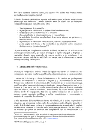 debe llevar a cabo un alumno o alumna, qué recursos debe utilizar para obrar de manera
que pueda inferirse su competencia?

El hecho de definir previamente algunos indicadores ayuda a diseñar situaciones de
aprendizaje más adecuadas. Además, conviene tener en cuenta que el desempeño
competente se apoya en elementos como estos:

       •   “la comprensión de la situación;
       •   la percepción de las metas de su propia acción en esa situación;
       •   la idea del efecto del tratamiento de la situación;
       •   el poder enfrentar la situación con lo que es y su realidad;
       •   la posibilidad de utilizar una pluralidad de recursos, adaptar los que conoce y
           construir nuevos;
       •   la posibilidad de reflexionar sobre la acción, validarla y conceptualizarla;
       •   poder adaptar todo lo que se ha construido en esa situación a otras situaciones
           similares u otros tipos de situación”20.

La planificación por competencias conlleva olvidarse un poco de las actividades de
aprendizaje convencionales, que suelen privilegiar el lápiz y el papel, y desplegar la
creatividad docente, para sorprender de manera positiva a los estudiantes y de
motivarlos con una variedad de actividades en las que ejerciten las competencias que
están aprendiendo y construyendo.


       6. Enseñanza por competencias

Enseñar por competencias implica, además de especificar y definir los contenidos y las
competencias que van a enseñarse, establecer las situaciones en que se van a desarrollar.

“La situación es la base y el criterio de la competencia. Es en situación que la persona
desarrolla la competencia: la situación la origina. (...) Las competencias no pueden
definirse sino en función de situaciones.(...) Es en situación que el alumno se construye,
modifica o refuta los conocimientos contextualizados y desarrolla competencias a la vez
situadas. (...) Ya no se trata de enseñar contenidos disciplinarios descontextualizados
(área del trapecio, suma de fracciones, procedimiento de cálculo mental, reglas de
sintaxis, modo de conjugación, etc.) sino de definir situaciones en las cuales los
alumnos pueden construir, modificar o refutar conocimientos y competencias a
propósito de contenidos disciplinarios”21.

El reto de enseñar por competencias estriba, por lo tanto, en el diseño y ejecución de
situaciones de aprendizaje en las cuales los estudiantes, ante diferentes contextos y
niveles de dificultad, ponen en juego la competencia que están aprendiendo. El papel de
los contenidos, entonces, es de medio: debe servir para aproximarse a las actividades, a
las acciones que ponen en situación una competencia, que la contextualizan. Las

20
  JONNAERT, Philippe y otros (2006), Revisión de la competencia como organizadora de los
programas de formación: hacia un desempeño competente. Montreal: Universidad de Québec,
Observatorio de Reformas Educativas, julio, p.22. www.ore.uqam.ca
21
     JONNAERT, Philippe y otros (2006), o.c., p. 4.



                                                                                           12
 