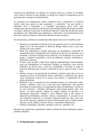 situaciones de aprendizaje son abiertas, no cerradas (como lo es repetir lo enseñado,
volver sobre lo mismo en otras palabras, en donde no se aplica la competencia, por el
gran peso que se otorga a la memorización) .

La enseñanza por competencias, tarde o temprano lleva a replantearse el currículo
escolar: antes que pensar en qué asignaturas –y contenidos– hay que enseñar o
transmitir, lleva a formularse y a responder interrogantes como estos: ¿qué
competencias quiere la dirección escolar que cada estudiante desarrolle progresivamente
a lo largo y ancho de su paso por la institución educativa? ¿Qué tipo de personas desea
que lleguen a ser? ¿Qué anhela que sepan hacer, y hacer bien, con la información con la
cual van a entrar en contacto e interacción durante sus años escolares?

En consecuencia, enseñar por competencias debe generar una serie de cambios como:

   •   Disponer los contenidos en función de lo que queremos que los y las estudiantes
       hagan con él. De esta manera se abrirá un diálogo intenso entre el para qué
       enseñar con el qué enseñar.
   •   Darle más importancia a diseñar situaciones de aprendizaje y desarrollo de
       competencias que a la preparación de la información que las y los docentes van a
       transmitir, a acciones concretas en las cuales los y las estudiantes van a poner en
       juego y a prueba lo aprendido, a través de diferentes, variados, entretenidos y
       desafiantes contextos.
   •   El hacer, para aprender a saber hacer, adquiere preponderancia. Cada estudiante
       tiene que desempeñarse en situaciones distintas, no repetitivas, para resolver
       problemas de diverso tipo y nivel de complejidad y movilizar su saber en
       contextos diferentes para mostrar y demostrar lo que es capaz de hacer y hacer
       bien.
   •   Obtener un mayor involucramiento de alumnas y alumnos, pues ellos ya no son
       receptores pasivos de información frente a profesoras y profesores que operan
       como transmisores activos de la misma, sino actores y constructores de su
       propio aprendizaje.
   •   Redefinir lo que se entiende por tres conceptos básicos en la educación: saber,
       enseñar y aprender. Saber ya no será sólo tener información, sino poseerla
       convertida en conocimiento y en capacidad de usarlo eficientemente. Enseñar ya
       no será transmitir y defender información coleccionada durante años, sino
       formar –en quien aprende– hábitos de trabajo, maneras de acercarse a la
       información, procesarla, validarla y crear distancia frente a ella, apoyar el
       desarrollo de habilidades, actitudes, valores y competencias. Y aprender ya no
       será solamente memorizar, ni acumular respuestas dadas por otros, sino crear
       una red de conceptos, adquirir una serie de herramientas para el trabajo mental,
       manual y social, ampliar y afirmar valores, y desarrollar competencias.
   •   Enfatizar el aprender a aprender, aprender a convivir y aprender a ser.

Docentes que enseñan por competencias tienden a hacerlo de manera diferente a quienes
enseñan contenidos.




   7. Evaluación por competencias


                                                                                       13
 