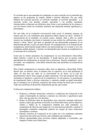 Es un hecho que lo que aprenden los estudiantes no suele coincidir con el contenido que
aparece en los programas de estudio, debido a factores diferentes. Por eso, suele
hablarse del currículo prescrito, el currículo enseñado, el currículo aprendido... y el
currículo oculto. Las pruebas censales nacionales y las pruebas muestrales
internacionales evidencian esa diferencia, pues frente a una enseñanza de los mismos o
casi los mismos temas los resultados muestran una dispersión bastante significativa y
preocupante..

Por otro lado, en la evaluación convencional suele existir el elemento sorpresa, de
manera que los y las estudiantes para prepararse deben repasar (es decir, verificar la
memorización de lo enseñado, en muchos casos). Además, ellas y ellos no suelen
conocer sus resultados sino hasta el momento en que reciben las calificaciones, cuyos
número o letras “dicen” qué tanto se aprendió de una determinada asignatura en un
determinado periodo, a juicio de un(a) docente. En contraposición, en la evaluación por
competencias un(a) docente puede indicar con anterioridad qué va a evaluar y los y las
estudiantes podrán preparar y ejercitar sus desempeños para mostrar su competencia en
el momento de la evaluación.

Como por su misma naturaleza las competencias no son directamente observables,
deben inferirse a partir de los desempeños. Y puede decirse que en quienes están
aprendiendo las competencias se acercan más a un proceso –hacerse competente– que a
un estado –ser competente–. Esta doble situación hace más desafiante la evaluación de
competencias.

Para evaluar competencias es necesario saber cómo se adquieren o desarrollan. Podría
decirse que, en muchos casos, la primera fase es cognitiva, en la cual predomina el
saber; en otra fase ese saber se va convirtiendo en un hacer, en el cual los
procedimientos (know how) juegan un papel importante. Una fase posterior hace más
sistemático el quehacer o ejercicio de la competencia. En este proceso, la acumulación
de experiencias frente a diversas situaciones y contextos cumple un papel primordial,
que se enriquece con el afrontar exigencias que traen consigo las tareas que se asume.
Todo esto contribuye al desarrollo competencial que hay que evaluar.

Evaluar por competencias implica:

   •   Propiciar y enfrentar situaciones, contextos y condiciones de evaluación en las
       cuales el desempeño de alumnas y alumnos sea relevante y significativo para
       ellos, más que para las y los docentes.
   •   Pensar en diferentes tipos de desempeños cuya ejecución contenga suficientes
       hechos y datos que permitan al docente (o al observador) hacer juicios objetivos,
       válidos y fiables de la competencia exhibida por cada estudiante. La
       competencia de observar que tengan las y los docentes para percibir y analizar el
       desempeño estudiantil competente reducirá los riesgos de hacer inferencias
       incompletas o erróneas.
   •   Generar contextos de evaluación en los cuales las y los estudiantes enfrenten
       situaciones más reales que ficticias, más verdaderas que simuladas.
   •   Ofrecer oportunidades para movilizar saberes adquiridos o construidos, que
       integren el saber con el saber hacer.



                                                                                     14
 