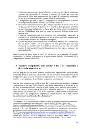 •   Multiplicar ocasiones para tener suficientes evidencias, a través de situaciones
         variadas, del desempeño de alumnas y alumnos, de modo que haya más
         elementos de juicio para poder concluir los niveles de competencia alcanzados
         en una determinada asignatura o campo de la actividad humana.
     •   Tener presente que dada la riqueza y complejidad de las competencias es posible
         ser competente en distintos niveles y de diferentes maneras.
     •   Graduar las situaciones o pruebas, para obtener elementos de juicio acerca de los
         niveles de competencia o de dominio de lo aprendido. Para que un(a) estudiante
         se vaya haciendo competente no basta con que tenga unos conocimientos,
         saberes o habilidades, sino que los ponga en juego en distintas actuaciones,
         tareas o retos.
     •   Promover gradualmente prácticas intensivas –en profundidad y exigencia– y
         extensivas –en diversidad de pruebas– de una acción o actividad, para que las y
         los estudiantes muestren sus niveles de desempeño.
     •   Utilizar mecanismos consecuentes con la naturaleza del nivel de la competencia
         que se quiere evaluar. En consecuencia, es muy probable que haya que
         emplearse una combinación de métodos y situaciones, y no solo las usuales
         pruebas de lápiz y papel. Ser capaz de decir cómo se hace algo no equivale a ser
         capaz de hacerlo.

Evaluar competencias es pasar, a través de inferencias, de lo exterior –desempeño
observable– a lo interior, de lo visible (y en algunos casos medible) a lo invisible, de lo
real perceptible a lo virtual intuible.



     8. Hacernos competentes para ayudar a las y los estudiantes a
        desarrollar competencias

Los dos epígrafes de este texto, tomados de destacados representantes de la literatura
universal y donde el humor no está ausente, son una invitación a que para enseñar por
competencias, para ayudar a desarrollar competencias en nuestros estudiantes, debemos
nosotros –como docentes– desarrollar un conjunto de competencias.

Hay que tener en cuenta, sin embargo, que “las exigencias de una enseñanza basada en
competencias no son nada fáciles de poner en práctica, sobre todo si la formación de los
docentes permanece arraigada a unos principios rígidos, cuyas demarcaciones repiten el
orden del discurso instruccional y un modelo altamente positivista. Las prácticas de
formación de los docentes, por la vía de sus currículos, deben cambiar su orientación,
máxime cuando las competencias imponen un viraje inusitado en la vida escolar,
especialmente, en la cotidianidad del aula de clase.”22

22
  ZAMBRANO LEAL, Armando (2006), Tres tipos del saber del profesor y competencias: una relación
compleja. Universidad de los Andes (Venezuela), Educere, año 10, n. 33, abril – junio, p. 226
(http://www.actualizaciondocente.ula.ve/educere/ ). Ver también: COMELLAS, M. Jesús (2000), La
formación competencial del profesorado: formación continuada y nuevos retos organizativos. Barcelona:
Educar, n. 27, p. 87-101; RODRIGO, M. y otros (1993), Identificación de competencias y características
deseables en el profesorado de Ciencias de EGB. Barcelona: Enseñanza de las Ciencias, v. 11, n. 3, p.
255-264 (http://ensciencias.uab.es/index.php?option=com_content&task=view&id=19&Itemid=38 );
CHISHIMBA, C. P. (2001), Dos planteamientos opuestos de la formación del personal docente: uno
centrado en los contenidos y otro en las competencias. Perspectivas (UNESCO),v. XXXI, n. 2, junio, p.
247-256 (http://unesdoc.unesco.org/ulis/spa/faq.html#integral ) y BARRERA CAPOT, Rosa y


                                                                                                    15
 