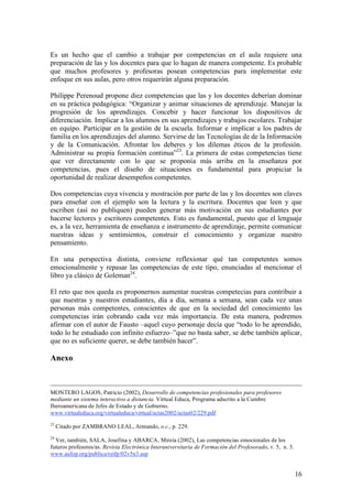Es un hecho que el cambio a trabajar por competencias en el aula requiere una
preparación de las y los docentes para que lo hagan de manera competente. Es probable
que muchos profesores y profesoras posean competencias para implementar este
enfoque en sus aulas, pero otros requerirán alguna preparación.

Philippe Perenoud propone diez competencias que las y los docentes deberían dominar
en su práctica pedagógica: “Organizar y animar situaciones de aprendizaje. Manejar la
progresión de los aprendizajes. Concebir y hacer funcionar los dispositivos de
diferenciación. Implicar a los alumnos en sus aprendizajes y trabajos escolares. Trabajar
en equipo. Participar en la gestión de la escuela. Informar e implicar a los padres de
familia en los aprendizajes del alumno. Servirse de las Tecnologías de de la Información
y de la Comunicación. Afrontar los deberes y los dilemas éticos de la profesión.
Administrar su propia formación continua”23. La primera de estas competencias tiene
que ver directamente con lo que se proponía más arriba en la enseñanza por
competencias, pues el diseño de situaciones es fundamental para propiciar la
oportunidad de realizar desempeños competentes.

Dos competencias cuya vivencia y mostración por parte de las y los docentes son claves
para enseñar con el ejemplo son la lectura y la escritura. Docentes que leen y que
escriben (así no publiquen) pueden generar más motivación en sus estudiantes por
hacerse lectores y escritores competentes. Esto es fundamental, puesto que el lenguaje
es, a la vez, herramienta de enseñanza e instrumento de aprendizaje, permite comunicar
nuestras ideas y sentimientos, construir el conocimiento y organizar nuestro
pensamiento.

En una perspectiva distinta, conviene reflexionar qué tan competentes somos
emocionalmente y repasar las competencias de este tipo, enunciadas al mencionar el
libro ya clásico de Goleman24.

El reto que nos queda es proponernos aumentar nuestras competecias para contribuir a
que nuestras y nuestros estudiantes, día a día, semana a semana, sean cada vez unas
personas más competentes, conscientes de que en la sociedad del conocimiento las
competencias irán cobrando cada vez más importancia. De esta manera, podremos
afirmar con el autor de Fausto –aquel cuyo personaje decía que “todo lo he aprendido,
todo lo he estudiado con infinito esfuerzo–”que no basta saber, se debe también aplicar,
que no es suficiente querer, se debe también hacer”.

Anexo



MONTERO LAGOS, Patricio (2002), Desarrollo de competencias profesionales para profesores
mediante un sistema interactivo a distancia. Virtual Educa, Programa adscrito a la Cumbre
Iberoamericana de Jefes de Estado y de Gobierno.
www.virtualeduca.org/virtualeduca/virtual/actas2002/actas02/229.pdf
23
     Citado por ZAMBRANO LEAL, Armando, o.c., p. 229.
24
  Ver, también, SALA, Josefina y ABARCA, Mireia (2002), Las competencias emocionales de los
futuros profesores/as. Revista Electrónica Interuniversitaria de Formación del Profesorado, v. 5, n. 3.
www.aufop.org/publica/reifp/02v5n3.asp


                                                                                                          16
 