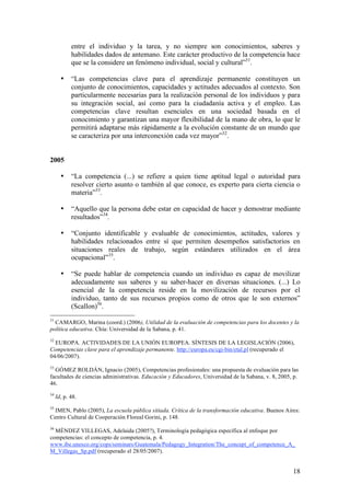 entre el individuo y la tarea, y no siempre son conocimientos, saberes y
            habilidades dados de antemano. Este carácter productivo de la competencia hace
            que se la considere un fenómeno individual, social y cultural”31.

       •    “Las competencias clave para el aprendizaje permanente constituyen un
            conjunto de conocimientos, capacidades y actitudes adecuados al contexto. Son
            particularmente necesarias para la realización personal de los individuos y para
            su integración social, así como para la ciudadanía activa y el empleo. Las
            competencias clave resultan esenciales en una sociedad basada en el
            conocimiento y garantizan una mayor flexibilidad de la mano de obra, lo que le
            permitirá adaptarse más rápidamente a la evolución constante de un mundo que
            se caracteriza por una interconexión cada vez mayor”32.


2005

       •    “La competencia (...) se refiere a quien tiene aptitud legal o autoridad para
            resolver cierto asunto o también al que conoce, es experto para cierta ciencia o
            materia”33.

       •    “Aquello que la persona debe estar en capacidad de hacer y demostrar mediante
            resultados”34.

       •    “Conjunto identificable y evaluable de conocimientos, actitudes, valores y
            habilidades relacionados entre sí que permiten desempeños satisfactorios en
            situaciones reales de trabajo, según estándares utilizados en el área
            ocupacional”35.

       •    “Se puede hablar de competencia cuando un individuo es capaz de movilizar
            adecuadamente sus saberes y su saber-hacer en diversas situaciones. (...) Lo
            esencial de la competencia reside en la movilización de recursos por el
            individuo, tanto de sus recursos propios como de otros que le son externos”
            (Scallon)36.
31
  CAMARGO, Marina (coord.) (2006), Utilidad de la evaluación de competencias para los docentes y la
política educativa. Chía: Universidad de la Sabana, p. 41.
32
  EUROPA. ACTIVIDADES DE LA UNIÓN EUROPEA. SÍNTESIS DE LA LEGISLACIÓN (2006),
Competencias clave para el aprendizaje permanente. http://europa.eu/cgi-bin/etal.pl (recuperado el
04/06/2007).
33
  GÓMEZ ROLDÁN, Ignacio (2005), Competencias profesionales: una propuesta de evaluación para las
facultades de ciencias administrativas. Educación y Educadores, Universidad de la Sabana, v. 8, 2005, p.
46.
34
     Id, p. 48.
35
  IMEN, Pablo (2005), La escuela pública sitiada. Crítica de la transformación educativa. Buenos Aires:
Centro Cultural de Cooperación Floreal Gorini, p. 148.
36
  MÉNDEZ VILLEGAS, Adelaida (2005?), Terminología pedagógica específica al enfoque por
competencias: el concepto de competencia, p. 4.
www.ibe.unesco.org/cops/seminars/Guatemala/Pedagogy_Integration/The_concept_of_competence_A_
M_Villegas_Sp.pdf (recuperado el 28/05/2007).


                                                                                                     18
 