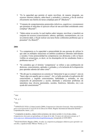 •     “Es la capacidad que permite al sujeto movilizar, de manera integrada, sus
             recursos internos (saberes, saber-hacer y actitudes) y externos, a fin de resolver
             eficazmente una familia de tareas complejas para él” (Beckers)37.

       •     “Conjunto de comportamientos potenciales (afectivos, cognitivos y sicomotores)
             que permiten al individuo el ejercicio eficaz de una actividad considerada como
             compleja” (Raynal)38.

       •     “Saber-entrar en acción, lo cual implica saber integrar, movilizar y transferir un
             conjunto de recursos (conocimientos, saberes, aptitudes, razonamientos, etc.) en
             un contexto dado, a fin de realizar una tarea frente a diferentes problemas que se
             presenten” (Le Boterf)39.


2004

       •     “La competencia es la capacidad o potencialidad de una persona de utilizar lo
             que sabe en múltiples situaciones en ámbitos académicos laborales individuales
             y sociales. Como potencialidad las competencias son abstractas y sólo se hacen
             visibles en actuaciones, es decir, en los desempeños de los estudiantes frente a
             problemas nuevos”40.

       •     “Se considera que el término ‘competencia’ se refiere a una combinación de
             destrezas, conocimientos, aptitudes y actitudes, y a la inclusión de la disposición
             para aprender además del saber cómo41.

       •     “De ahí que la competencia no consista en “demostrar lo que se conoce”, sino en
             “hacer algo con aquello que se conoce”. Así, se halla asociada a la aplicación del
             conocimiento y engloba conocimientos, habilidades y actitudes, en una
             conjunción de pensamiento y acción, destinada a solucionar problemas de
             naturaleza muy diversa (personales, sociales, históricos, laborales, etc.) con
             ayuda del conocimiento”42.



37
     Ibid.
38
     Id., p. 3.
39
     Ibid.
40
  GONZÁLEZ ÁVILA, Liliana (coord.) (2004), Competencias Laborales Generales. Ruta metodológica
para su incorporación al currículo de la Educación Media. Bogotá: Secretaría de Educación Distrital –
Corpoeducación, marzo, p.25.
41
 COMISIÓN EUROPEA, DIRECCIÓN GENERAL DE EDUCACIÓN Y CULTURA (2004),
Competencias clave para un aprendizaje a lo largo de la vida. Un marco de referencia europeo, p. 5.
www.cep-cr.es/~idiomas/portfolio/docs/longlifelearning.doc (recuperado el 22/05/2007).
42
  RUIZ IGLESIAS, Magalys (2004), Arcadia. La competencia pedagógico-didáctica para aprender con
sencillez y significatividad. México: Norma, p. 13.



                                                                                                      19
 